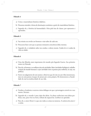 Filosofia - 1a série - Volume 1

Filósofo 4
	a)	 Criou o materialismo histórico dialético.
	b)	 Procurou entender a forma de dominação econômica a partir do materialismo histórico.
	c)	 Segundo ele, a história da humanidade é feita pela luta de classes, por opressores e
oprimidos.
Filósofo 5
	a)	 Sua missão era revelar aos homens o não-saber de cada um.
	b)	 Procurava fazer com que as pessoas tomassem consciência delas mesmas.
	 c)	 Segundo ele, o verdadeiro saber nos conduz a valores morais. Cuidar de si é cuidar da
vida na cidade.
Filósofo 6
	a)	Uma das filósofas mais importantes do mundo pós-Segunda Guerra. Seu primeiro
nome era Hannah.
	b)	 Para ela, os homens e as mulheres têm três atividades: labor (atividades biológicas), trabalho
(criação do mundo humano) e ação (atividade entre as pessoas para melhoria, ou seja, sua
política).
	c)	 Esteve no julgamento de um nazista e observou que ele não era um vilão monstruoso,
mas era uma pessoa incapaz de pensar por conta própria. Ele demonstrava a banalidade do mal na mediocridade de sua vida.
Filósofo 7
	a)	 Fundou a Academia e escreveu vários diálogos em que o personagem central era o seu
mestre, Sócrates.
	b)	 Segundo ele, o mundo é uma cópia das ideias. As almas conheciam essas ideias perfeitas, mas, para viver na Terra, tinham de esquecê-las. Lembrar era aprender.
	c)	 Para ele, o amor (Eros) é o que une todas as coisas na natureza. A essência do amor é
a união.
27

 