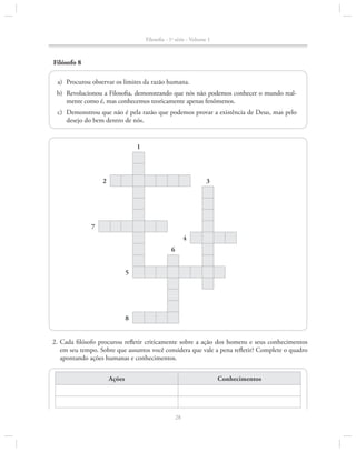 Filosofia - 1a série - Volume 1

Filósofo 8
	a)	 Procurou observar os limites da razão humana.
	b)	Revolucionou a Filosofia, demonstrando que nós não podemos conhecer o mundo realmente como é, mas conhecemos teoricamente apenas fenômenos.
	c)	 Demonstrou que não é pela razão que podemos provar a existência de Deus, mas pelo
desejo do bem dentro de nós.

1

2

3

7
4
6
5

8
	 2.	Cada filósofo procurou refletir criticamente sobre a ação dos homens e seus conhecimentos
em seu tempo. Sobre que assuntos você considera que vale a pena refletir? Complete o quadro
apontando ações humanas e conhecimentos.
Ações

Conhecimentos

28

 