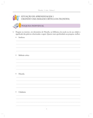 Filosofia - 1a série - Volume 1
?

!

Situação de Aprendizagem 1
Criando uma imagem crítica da Filosofia
PESQUISA INDIVIDUAL

1.		 Pesquise na internet, em dicionários de Filosofia, na biblioteca da escola ou da sua cidade o
significado das palavras relacionadas a seguir. Quanto mais aprofundada sua pesquisa, melhor.
•	

Intelecto

•	

Reflexão crítica

•	

Filosofia

•	

Cidadania

3

 
