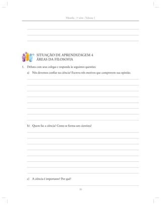 Filosofia - 1a série - Volume 1

?

!

SITUAÇÃO DE APRENDIZAGEM 4
ÁREAS DA FILOSOFIA

1.		 Debata com seus colegas e responda às seguintes questões:
a)	 Nós devemos confiar na ciência? Escreva três motivos que comprovem sua opinião.

b)	 Quem faz a ciência? Como se forma um cientista?

c)	 A ciência é importante? Por quê?
30

 