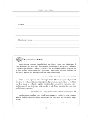 Filosofia - 1a série - Volume 1

•	

Estética 										

•	

Filosofia da História 									

Leitura e Análise de Texto
“Epistemologia (também chamada Teoria da Ciência) é uma parte da Filosofia da
Ciência que concerne à natureza do conhecimento científico e seus grandes problemas:
Como e em que condições é possível conhecer? Existe a certeza absoluta do conhecimento?
Se existe, como e em que condições? Quais são as características do conhecimento dentre
as Ciências Naturais, as Ciências Humanas e as Ciências Formais?”
CLE – Centro de Lógica, Epistemologia e História da Ciência da Unicamp.

“Antes de tudo, é preciso saber colocar problemas. O que quer que se diga da vida
científica, os problemas não se colocam por si. É precisamente esse sentido do problema
que dá a marca do verdadeiro espírito científico. Para um espírito científico, todo o
co­ hecimento é uma resposta a uma questão. Se não houve questão, não pode haver
n
conhe­ i­ ento científico.”
cm
BACHELARD, Gaston. A formação do espírito científico. 2. ed. Rio de Janeiro: Contraponto, 1996.

“Conhecer uma realidade é, no sentido usual da palavra ‘conhecer’, tomar conceitos
já feitos, dosá-los, e combiná-los em conjunto até que se encontre um equivalente prático
do real.”
BERGSON, Henri. O pensamento e o movente. São Paulo: Martins Fontes, 2006.

32

 