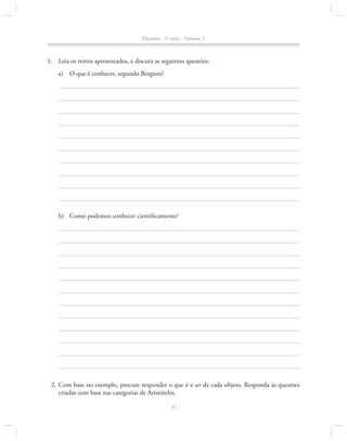 Filosofia - 1a série - Volume 1

1.		Leia os textos apresentados, e discuta as seguintes questões:
a)	 O que é conhecer, segundo Bergson?

b)	 Como podemos conhecer cientificamente?

	 2.	Com base no exemplo, procure responder o que é o ser de cada objeto. Responda às questões
criadas com base nas categorias de Aristóteles.
33

 