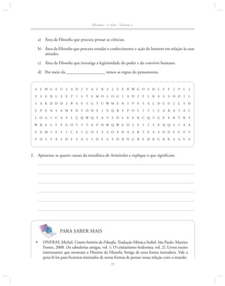 Filosofia - 1a série - Volume 1

a)	 Área da Filosofia que procura pensar as ciências.
b)	 Área da Filosofia que procura estudar o conhecimento e ação do homem em relação às suas
atitudes.
c)	 Área da Filosofia que investiga a legitimidade do poder e do convívio humano.
d)	 Por meio da __________________ temos as regras do pensamento.

A L M G E U

J

A D

J

F A L K S

F

S

S

E

P

S

T E M O L O G

S

A K D D D

J

B A F

F

P

E R L

E N S
I

C A

W R E

L

F

F D S

I

L Ç Q W Q Y

I

C A

S D F

S

I

G O S

A

S

F

F

P

L

J

S

S D O

I

L

A D

J

F

L K A

I

F

S

A L D U U

I

T

P

J

L

S D

C A R A

I

A L

X Q R Y

P O L

0

9

E E R C Q Y G E E R T R Y

S D L

S

J

E

I

I

I

J

I

F G O Y T T A P O W Q W E O

E T

F A

S

U E R W G O U D L

S G T U W M E N

A M E N T O D E

L O G

F A M I

I

J

S

A O A D A A R T E A

S D F A

8 Q Q S

I

A A

S D D F C V V

S D B N G B E H K G K K A A V E

2.		 Apresente as quatro causas da metafísica de Aristóteles e explique o que significam.

PARA SABER MAIS
•	

Onfray, Michel. Contra-história da Filosofia. Tradução Mônica Stahel. São Paulo: Martins
Fontes, 2008. (As sabedorias antigas, vol. 1; O cristianismo hedonista, vol. 2). Livros muito
in­ eressantes que mostram a História da Filosofia Antiga de uma forma inovadora. Vale a
t
pena lê-los para ficarmos inteirados de novas formas de pensar nossa relação com o mundo.
39

 