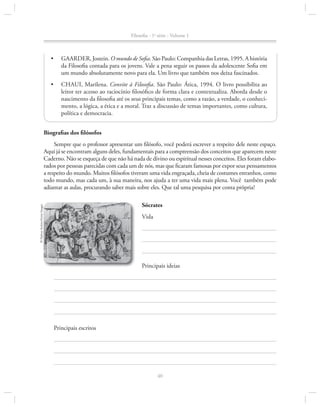 Filosofia - 1a série - Volume 1

•	

GAArDEr, Jostein. O mundo de Sofia. São Paulo: Companhia das letras, 1995. A história
da Filosofia contada para os jovens. Vale a pena seguir os passos da adolescente Sofia em
um mundo absolutamente novo para ela. um livro que também nos deixa fascinados.

•	

CHAui, Marilena. Convite à Filosofia. São Paulo: Ática, 1994. O livro possibilita ao
leitor ter acesso ao raciocínio filosófico de forma clara e contextualiza. Aborda desde o
nascimento da filosofia até os seus principais temas, como a razão, a verdade, o conhecimento, a lógica, a ética e a moral. Traz a discussão de temas importantes, como cultura,
política e democracia.

Biografias dos filósofos
Sempre que o professor apresentar um filósofo, você poderá escrever a respeito dele neste espaço.
Aqui já se encontram alguns deles, fundamentais para a compreensão dos conceitos que aparecem neste
Caderno. Não se esqueça de que não há nada de divino ou espiritual nesses conceitos. Eles foram elaborados por pessoas parecidas com cada um de nós, mas que ficaram famosas por expor seus pensamentos
a respeito do mundo. Muitos filósofos tiveram uma vida engraçada, cheia de costumes estranhos, como
todo mundo, mas cada um, à sua maneira, nos ajuda a ter uma vida mais plena. Você também pode
adiantar as aulas, procurando saber mais sobre eles. Que tal uma pesquisa por conta própria?
© Hulton Archive/Getty images

Sócrates
Vida

Principais ideias

Principais escritos

40

 