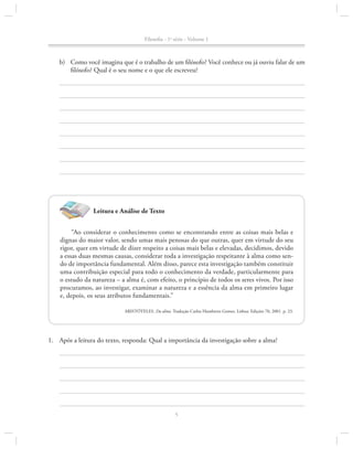 Filosofia - 1a série - Volume 1

b)	 Como você imagina que é o trabalho de um filósofo? Você conhece ou já ouviu falar de um
filósofo? Qual é o seu nome e o que ele escreveu?

Leitura e Análise de Texto
“Ao considerar o conhecimento como se encontrando entre as coisas mais belas e
dignas do maior valor, sendo umas mais penosas do que outras, quer em virtude do seu
rigor, quer em virtude de dizer respeito a coisas mais belas e elevadas, decidimos, devido
a essas duas mesmas causas, considerar toda a investigação respeitante à alma como sendo de importância fundamental. Além disso, parece esta investigação também constituir
uma contribuição especial para todo o conhecimento da verdade, particularmente para
o estudo da natureza – a alma é, com efeito, o princípio de todos os seres vivos. Por isso
procuramos, ao investigar, examinar a natureza e a essência da alma em primeiro lugar
e, depois, os seus atributos fundamentais.”
ARISTÓTELES. Da alma. Tradução Carlos Humberto Gomes. Lisboa: Edições 70, 2001. p. 23.

1.		 Após a leitura do texto, responda: Qual a importância da investigação sobre a alma?

5

 