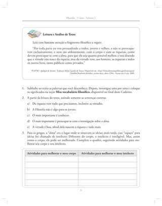 Filosofia - 1a série - Volume 1

Leitura e Análise de Texto
Leia com bastante atenção o fragmento filosófico a seguir:
“Por toda parte eu vou persuadindo a todos, jovens e velhos, a não se preocupa­
rem exclusivamente, e nem tão ardentemente, com o corpo e com as riquezas, como
de­ em preocupar-se com a alma, para que ela seja quanto possível melhor, e vou dizendo
v
que a virtude não nasce da riqueza, mas da virtude vem, aos homens, as riquezas e todos
os ou­ ros bens, tanto públicos como privados.”
t
PLATÃO. Apologia de Sócrates. Tradução Maria Lacerda de Souza. Disponível em: <http://www.dominiopublico.gov.br/pesquisa/
DetalheObraForm.do?select_action=&co_obra=2296>. Acesso em: 6 out. 2009.

1.		 Sublinhe no texto as palavras que você desconhece. Depois, investigue uma por uma e coloque
os significados na seção Meu vocabulário filosófico, disponível no final deste Caderno.
2.		 A partir da leitura do texto, assinale somente as sentenças corretas.
a)	 Da riqueza vem tudo que precisamos, inclusive as virtudes.
b)	 A Filosofia não é algo para os jovens.
c)	 O mais importante é conhecer.
d)	 O mais importante é preocupar-se com a investigação sobre a alma.
e)	 A virtude é boa, afinal dela nascem a riqueza e tudo mais.
3.		 Para os gregos, a “alma” era o lugar onde se situavam as ideias; mais tarde, esse “espaço” para
ideias foi chamado de intelecto. Diferente do corpo, o intelecto é inteligível. Mas, assim
como o corpo, ele pode ser melhorado. Complete o quadro, sugerindo atividades para me­
lhorar seu corpo e seu intelecto.
Atividades para melhorar o meu corpo

Atividades para melhorar o meu intelecto

6

 