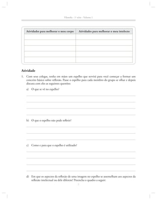 Filosofia - 1a série - Volume 1

Atividades para melhorar o meu corpo

Atividades para melhorar o meu intelecto

Atividade
1.		 Com seus colegas, tenha em mãos um espelho que servirá para você começar a formar um
conceito básico sobre reflexão. Passe o espelho para cada membro do grupo se olhar e depois
discuta com eles as seguintes questões:
a)	 O que se vê no espelho?

b)	 O que o espelho não pode refletir?

c)	 Como e para que o espelho é utilizado?

d)	 Em que os aspectos da reflexão de uma imagem no espelho se assemelham aos aspectos da
reflexão intelectual ou dele diferem? Preencha o quadro a seguir:
7

 