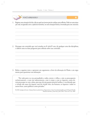 Filosofia - 1a série - Volume 1

VOCÊ APRENDEU?
1.		Registre uma situação do dia a dia na qual um jovem precise realizar uma reflexão. Pode ser uma situação real, recuperada com a ajuda da memória, ou uma situação fictícia, inventada para este exercício.

2.		 Destaque um conteúdo que você estudou na 8a série/9o ano, de qualquer uma das disciplinas,
e elabore uma ou duas perguntas para reflexão sobre esse conteúdo.

3.		Releia o seguinte texto e apresente um argumento a favor da afirmação de Platão e um argumento para questionar esta afirmação:
“Por toda parte eu vou persuadindo a todos, jovens e velhos, a não se preocuparem
exclusivamente, e nem tão ardentemente, com o corpo e com as riquezas, como de­
vem preocupar-se com a alma, para que ela seja quanto possível melhor, e vou dizendo que
a virtude não nasce da riqueza, mas da virtude vêm, aos homens, as riquezas e todos os
ou­ ros bens, tanto públicos como privados.”
t
PLATÃO. Apologia de Sócrates. Tradução Maria Lacerda de Souza. Disponível em: <http://www.dominiopublico.gov.br/Pesquisa/Detalhe
ObraForm.do?select_action=&co_obra=2296>. Acesso em: 6 out. 2009.

9

 