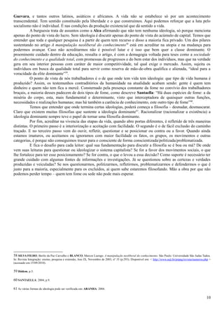Guevara, e tantos outros latinos, asiáticos e africanos. A vida não se estabelece só por um acontecimento
transcendental. Tem sentido constituído pela liberdade e o que construímos. Aqui podemos reforçar que a luta pelo
socialismo não é individual. É nas condições da produção existencial que dá sentido a vida.
           A burguesia trata de assuntos como a Alca afirmando que não tem nenhuma ideologia, só porque menciona
apenas do ponto de vista do lucro. Sem ideologia é discutir apenas do ponto de vista do acúmulo de capital. Temos que
entender que toda e qualquer pesquisa é a partir de quem tem recurso e disso a maioria fica privado. Um dos pilares
sustentando no artigo A manipulação neoliberal do conhecimento58 está em acreditar na utopia e na mudança para
podermos avançar. Caso não acreditarmos não é possível lutar e é isso que bem quer a classe dominante. O
proeminente cuidado dentro da educação, ressalta o artigo, é com a demagogia voltada para teses como a sociedade
do conhecimento e a qualidade total, com promessas de progressos e do bem estar dos indivíduos, mas que na verdade
gera em seu interior pessoas com caráter de maior competitividade, tal qual exige o mercado. Assim, sujeita os
indivíduos em busca da qualidade total para servir como reserva de mão-de-obra qualifica e alienada, “ideal para a
voracidade da elite dominante”59.
           O ponto de vista de nós trabalhadores é o de que onde tem vida tem ideologia: que tipo de vida humana é
produzido? Assim, os testemunhos contraditórios da humanidade na atualidade acabam sendo: gente é quem tem
dinheiro e quem não tem fica a mercê. Consternado pela presença constante da fome no convívio dos trabalhadores
braçais, a maioria desses padecem de dois tipos de fome, como descreve Santaella: “Há duas espécies de fome: a da
miséria do corpo, esta, mais fundamental e determinante, visto que interceptadora de quaisquer outras funções,
necessidades e realizações humanas; mas há também a carência de conhecimento, este outro tipo de fome”60.
           Temos que entender que onde termina certas ideologias, poderá começa a filosofia – desnudar, desmascarar.
Claro que existem muitas filosofias que sustente a ideologia dominante 61. Racionalizar (racionalizar a existência) a
ideologia dominante sempre teve o papel de tornar uma filosofia dominante.
           Por fim, acreditar na vivencia das etapas da vida, quando abre portas diferentes, é refletido de três maneiras
distintas. O primeiro passo é a interiorização e aceitação com facilidade. O segundo é o de fácil exclusão do caminho
traçado. E no terceiro passo vem do ouvir, refletir, questionar e se posicionar ou contra ou a favor. Quando ainda
estamos imaturos, ou aceitamos ou ignoramos com maior facilidade os fatos, os grupos, os movimentos e outras
categorias, é porque não conseguimos trazer para o consciente de forma conscientizada/politizada/problematizada.
           E fica o desafio para cada leitor: qual sua fundamentação para discutir a filosofia se é boa ou má? De onde
vem suas leituras para questionar ou ideologizar o sistema capitalista? Se for a favor dos movimentos sociais, o que
lhe fortalece para ter esse posicionamento? Se for contra, o que o levou a essa decisão? Como suporte é necessário ter
grande cuidado com algumas fontes de informações e investigações. Já se questionou sobre as certezas e verdades
produzidas e veiculadas? Se nos questionarmos, politizarmos, refletirmos, problematizarmos e defendermos o que é
justo para a maioria, especialmente para os excluídos, ai quem sabe estaremos filosofando. Mão a obra por que não
podemos perder tempo – quem tem fome ou sede não pode mais esperar.




58 SILVA FILHO, Berilo da Paz Carvalho e BLANCO, Marcos Luengo. A manipulação neoliberal do conhecimento. São Paulo: Universidade São Judas Tadeu.
In: Revista Integração: ensino, pesquisa e extensão, Ano IX, Novembro de 2003, nº 35 (p.293). Disponível em: < http://www.usjt.br/prppg/revista/numeros.php >
(acessado em 15/09/2010).

59 Ibidem; p.3.

60 SANTAELLA: 2004; p.9.

61 As várias formas de ideologia pode ser verificada em: ARANHA: 2004.

                                                                                                                                                         10
 