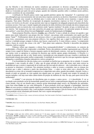 nos faz filósofos e nos diferencia de muitos estudiosos que permeiam os diversos campos do conhecimento
fragmentado no contexto vivencial. Nesse sentido podemos averiguar no percurso de mais de 2.600 anos de história,
desde as vivenciadas por parte dos povos gregos, quando são remetidas questões sobre o cotidiano social, politico,
cultural e econômico de sua comunidade.
          A definição de filosofia parece muito vaga quando partimos apenas das “perguntas”. É o questionar com
uma abrangência que necessariamente não tem uma única resposta conclusiva ou decisiva. Questionar é uma atividade
filosófica, aspirando uma vocação ou afinidade para ir avante onde se descobre novas respostas e surgem novas
perguntas. Num plano filosófico de recuperação da pergunta encontramos expresso no livro O mundo de Sofia:
romance da história da filosofia7, tal que permite uma viaje ao imaginário da indagação proposto pela descoberta das
aventuras juvenis. Claro que o mundo tragado pela proposta da mídia eletrônica televisionada não deixa margem para
questionamento, pois na maioria das vezes acabamos sendo “agentes imediatos” do poder, tal que, os intelectuais, em
sua maioria, “são incapazes de criar uma autocrítica do grupo que representam e de apresentar projeto de alcance
ético-político”, como bem afirma Giovanni Semeraro8, usando da fundamentação de Gramsci.
          Numa proposta filosófica, descreve Aranha, que a filosofia “é mais a atitude de colocar em questão o que
parece para muito indiscutível, seja porque eles têm ‘certeza’, seja porque estão acostumados com aquilo que lhes
parece ‘banal’”9. Problematizar dentro de um processo crítico é o que pretendemos com o conhecimento filosófico
nesse texto, concomitante com uma proposta reflexiva. Isto significa dizer que o papel da filosofia não é querer
explicar a realidade porque compete à ciência, mas buscar compreendê-la. E como reforça a autora, “a compreensão
supõe a busca do sentido das coisas e da vida”10. Num plano mais audacioso, filosofar é desconfiar das próprias
respostas, é pôr-se a pensar.
          Podemos refletir que enquanto a ciência ficou esmiuçando/dividindo11 o conhecimento, no contexto da
modernidade, a filosofia tenta compreender a totalidade. Porém, não podemos acreditar ingenuamente que a filosofia
sempre tivera o papel de libertar o homem enquanto sujeito de determinado contexto, visto que há consentimento de
que muitas vezes se apropriou (e continua) de discursos que satisfaz apenas grupos dominantes. A filosofia é a
vocação da pergunta que não se cala. Sendo assim, é permeada por uma pergunta certa que visualiza o problema de
determinada situação para poder melhor compreender. A totalidade do universo é que faz com que esgotamos algumas
indagações e camuflamos situações indesejáveis e talvez corruptíveis.
          É na brutalidade da vida (da criança com a sociedade ou família) que as perguntas vão se calando. A vocação
da pergunta é uma vocação do saber. E saber, que do grego advinda do sabor, não temos mais tanta certeza na
atualidade por que o ensino é organizado de tal modo que não tem nada de saboroso – não é articulado com a vida que
as pessoas se enturmam e vivenciam. Nas estruturas escolares o saber se resume a conteúdos, mas as crianças nos
mostram que o saber é saboroso a partir das descobertas feitas – o saber se torna sabor com a descoberta. Nas
descobertas as coisas vão se tornando compreensivas e adquirindo mais sabor, quando desvendado, clareado. Assim, o
mundo só pode ser pensado ou visto quando tem alguém para ver, pensar. O mundo nem sempre foi pensado do
mesmo tamanho e até hoje nem todos cabem dentro do projeto de melhoria de vida. Ou seja, para quem está de fato
melhorando?
          A verdade12 é um processo de descobertas para os gregos e outros povos – é ir descobrindo. E vai se
revelando como produção social da humanidade quando houver maior comprometimento daqueles que fazem parte da
classe letrada, visto ser um desafio para a maioria aceitar determinado papel social e de libertação dos oprimidos,
como bem relata Freire em sua vasta bibliografia. É dessa produção social que depende a humanidade, intervém
Marx em seus escritos e atitudes quando organiza o manifesto enquanto luta dos trabalhadores. O que diferencia o ser
humano é a produção da própria vida, é uma produção constante dela mesma e feita de forma social. O conhecimento
é uma produção social, dominado pelo homem. Daí vem o sujeito antropológico13.

7 GAARDER, Jostein. O Mundo de Sofia: romance da história da filosofia. Trad. João Azenha Jr. São Paulo: Companhia das Letras, 1995.
8 SEMERARO: 2006.

9 ARANHA, Maria Lúcia de Arruda. Filosofia da Educação. 3 ed. São Paulo: Moderna, 2004; p.20.

10 Ibidem; p.21.

11 Uma proposta audaciosa vem de: ALVES, Rubens. Filosofia da Ciência: Introdução ao jogo e as suas regras. 12ª ed. São Paulo: Loyola, 2007.

12  Do grego: verdade quer dizer alétheia, palavra composta por “a” (do grego, negação) e léthe (do grego, esquecimento). Alétheia significa “o não
esquecimento”; do latim: “verdade se diz veritas e se refere à precisão, ao rigor e à exatidão de um relato, no qual se diz com detalhe, pormenores e fidelidade o
que realmente aconteceu; do hebraico: “verdade se diz emunah e significa ‘confiança’”; CHAUI, Marilena. Filosofia: série Brasil. Volume único. São Paulo:
Ática, 2005 (p.93).

13 Para uma história do ser antropológico, com fundamentação filosófica, dentro do mundo ocidental, ver: LIMA VAZ, Henrique C. de. Antropologia filosófica I.
4ª ed. São Paulo: Loyola, 1991.
                                                                                                                                                                2
 