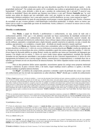 Em nossa sociedade costumamos dizer que uma descoberta específica foi de determinado sujeito – a dita
propriedade intelectual14. Na verdade este sujeito só foi o mediador, mas acabou se apropriando do que é de direito da
humanidade15. Então, como defender a ideia de que o produto do conhecimento não é privado? É possível essa
reflexão na atualidade? Quem não permite que façamos essa leitura e o por quê? Destaca Santaella que “se você
receber uma ordem de alguém que tem autoridade sobre você, por respeito ou temor, essa ordem produzirá um
interpretante dinâmico energético, isto é, uma ação concreta e real de obediência, no caso, como resposta ao signo”16.
          Todo conhecimento faz parte de uma produção social porque o mesmo depende do outro. Porém, a estrutura
da sociedade em que vivemos permite a individualização (consciência produzida). A relação, maior ou menor, que
temos com as coisas é a capacidade que temos de transformar. Assim, conhecer é: co-nascer ou nascer com as coisas,
reforça Rodrigo Dantas.

Filosofia e o conhecimento

          Para Platão, o papel da filosofia é problematizar o conhecimento, ou seja, acima de tudo está o
conhecimento perfeito. Claro que o viés platônico ancorado nas bases essencialistas da dualidade existencial do
conhecimento, separando-o em conhecimento ideal (mundo das ideias) e conhecimento sensível (mundo das
sombras)17 na construção da história do conhecimento, busca reforçar alguns enlaces propositais da dupla intenção do
ato de conhecer, separando e conspirando para a dupla intenção, quando caracteriza no aparente, ou seja, o mundo das
sombras, aqui presente e, no verdadeiro, o mundo ideal – dividindo em mundo material e mundo espiritual.
          Mas é com Bacon que fazemos uma crítica mais contundente sobre os ídolos petrificados socialmente. O
mesmo classifica os ídolos em: 1- ídolo da caverna (referencia à caverna descrita por Platão): resulta das opiniões que
se formam em nós em decorrência dos erros e defeitos entendidos a partir dos nossos órgãos dos sentidos; 2- ídolo do
fórum (lugar de discussão pública na antiga Roma): resulta nas opiniões que temos por intermédio da linguagem que
usamos e da relação com os outros; 3- ídolos do teatro (onde somos apenas espectadores): resultado das opiniões
formadas em nós imposta por autoridades e seus poderes através de leis e decretos inquestionáveis; 4- ídolos da tribo
(agrupamento de humanos com a mesma origem, destino, características e comportamentos): o resultado disso são as
opiniões que formam em nós em decorrência da natureza humana. Tais ídolos impedem muitas vezes de conhecermos
a verdade18.
          Para os dois primeiros ídolos serem superados, necessitamos apenas de corrigir nossa proposta intelectual
(corrigir o intelecto). Já para o terceiro ídolo, o do teatro, requer mudança social e política e o quarto, o da tribo,
provoca mudança na própria natureza humana.
          Em Hegel19, na dialética da compreensão, passamos a entender a partir da perfeição das coisas e que existe
um conhecimento por traz de tudo isso (panteísmo ou saber absoluto). Marx20 aborda que o sentido do conhecimento

14 Marx e Engels destacam que “a divisão do trabalho, (...) como uma das principais forças históricas até aqui, expressa-se também no seio da classe dominante
como divisão do trabalho espiritual e material, de tal modo que, no interior dessa classe, uma parte aparece como os pensadores dessa classe (seus ideólogos
ativos, que teorizam e fazem da formação de ilusões que essa classe tem a respeito de si mesma sua principal substância), enquanto os demais se relacionam com
essas ideias e ilusões de forma mais passiva e receptiva, já que são, na realidade, os membros ativos dessa classe e possuem menos tempo para produzir ideias e
ilusões acerca de si. Dentro dessa classe, essa divisão pode mesmo conduzir até certa oposição e hostilidade entre ambas as partes, mas essa hostilidade, entretanto,
desaparece por si mesma logo que surge algum conflito prático capaz de pôr em risco a própria classe, ocasião em que desaparece também a impressão de que as
ideias dominantes não seriam as ideias da classe dominante e possuiriam um poder distinto do poder dessa classe. A existência da ideia revolucionária em um
determinado tempo já supõe a existência de uma classe revolucionária”. MARX & ENGELS. A ideologia alemã. Trad. Frank Müller. São Paulo: Martin Claret,
2007; p.79.

15 Pode ser consultada nesta perspectiva de assumir o patrimônio comum, dentro da agricultura camponesa, a proposta de: GÖRGEN, Frei Sérgio Antônio (ofm).
Os novos desafios da agricultura camponesa. 2ª ed. Caderno da Via Campesina Brasil: 2004. Nesta mesma linha pode ser verificado: GUZMÁN, Eduardo Sevilla
& MOLINA, Manuel G. Sobre a evolução do conceito de campesinato. Trad. Ênio Guterres e Horácio Martins de Carvalho. 3ª ed. São Paulo: Expressão Popular,
2005.

16 SANTAELLA: 2004; p.61.

17 A Teoria do conhecimento clássica de Platão se resume a: 1- mundo das ideias: como imaterial, eterno e imutável, onde estão as ideias verdadeiras que
existem por si só, independentes do pensamento e de todas as coisas materiais, onde estaria a realidade de tudo (mundo das ideias ou luzes narrado no mito da
caverna); O mundo das ideias temos acesso apenas por meio da razão, inspirada na doutrina de Parmênides, onde se encontra o verdadeiro e; 2- mundo sensível:
seria o mundo material que percebemos através dos cinco sentidos (tato, olfato, paladar, audição e visão), sendo um fluxo eterno semelhante à ideia de Heráclito,
em que são meras aparências sempre se transformando, não permitindo chegar ao verdadeiro.

18 Ver em: CHAUI: 2005; p.105.

19 Como destaca FREIRE: “Por que não fenecem as elites dominadoras ao não pensarem com as massas? Exatamente porque estas são o seu contrário
antagônico, a sua ‘razão’, na afirmação de Hegel. Pensar com elas seria a superação de sua contradição. Pensar com elas significaria já não dominar” (p.128). Ver:
FREIRE, Paulo. Pedagogia do Oprimido. 36ª ed. Rio de Janeiro: Paz e Terra, 2003.

20 MARX & ENGELS. O Manifesto do Partido Comunista. 2ª ed. Trad. de Antônio Carlos Braga. São Paulo: Escala, 2009 (pp.63-69).
                                                                                                                                                                   3
 