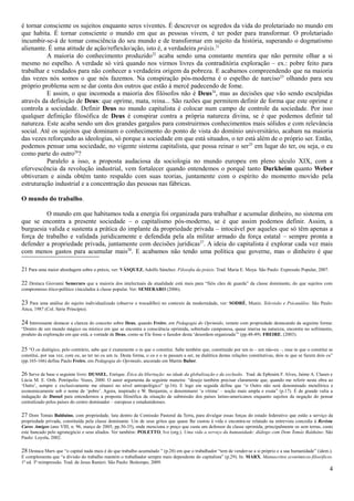 é tornar consciente os sujeitos enquanto seres viventes. É descrever os segredos da vida do proletariado no mundo em
que habita. É tornar consciente o mundo em que as pessoas vivem, é ter poder para transformar. O proletariado
incumbir-se-á de tomar consciência do seu mundo e de transformar em sujeito da história, superando o dogmatismo
alienante. É uma atitude de ação/reflexão/ação, isto é, a verdadeira práxis.21
          A maioria do conhecimento produzido22 acaba sendo uma constante mentira que não permite olhar a si
mesmo no espelho. A verdade só virá quando nos virmos livres da contraditória exploração – ex.: pobre feito para
trabalhar e vendados para não conhecer a verdadeira origem da pobreza. E acabamos compreendendo que na maioria
das vezes nós somos o que nós fazemos. Na conspiração pós-moderna é o espelho de narciso23 olhando para seu
próprio problema sem se dar conta dos outros que estão à mercê padecendo de fome.
          E assim, o que incomoda a maioria dos filósofos não é Deus24, mas as decisões que vão sendo esculpidas
através da definição de Deus: que oprime, mata, reina... São razões que permitem definir de forma que este oprime e
controla a sociedade. Definir Deus no mundo capitalista é colocar num campo de controle da sociedade. Por isso
qualquer definição filosófica de Deus é conspirar contra a própria natureza divina, se é que podemos definir tal
natureza. Este acaba sendo um dos grandes gargalos para construirmos conhecimentos mais sólidos e com relevância
social. Até os sujeitos que dominam o conhecimento do ponto de vista do domínio universitário, acabam na maioria
das vezes reforçando as ideologias, só porque a sociedade em que está situados, o ter está além de o próprio ser. Então,
podemos pensar uma sociedade, no vigente sistema capitalista, que possa reinar o ser 25 em lugar do ter, ou seja, o eu
como parte do outro26?
          Paralelo a isso, a proposta audaciosa da sociologia no mundo europeu em pleno século XIX, com a
efervescência da revolução industrial, vem fortalecer quando entendemos o porquê tanto Durkheim quanto Weber
obtiveram e ainda obtém tanto respaldo com suas teorias, juntamente com o espírito do momento movido pela
estruturação industrial e a concentração das pessoas nas fábricas.

O mundo do trabalho.

         O mundo em que habitamos toda a energia foi organizada para trabalhar e acumular dinheiro, no sistema em
que se encontra a presente sociedade – o capitalismo pós-moderno, se é que assim podemos definir. Assim, a
burguesia valida e sustenta a prática do implante da propriedade privada – intocável por aqueles que só têm apenas a
força de trabalho e validada juridicamente e defendida pela ala militar armado da força estatal – sempre pronta a
defender a propriedade privada, juntamente com decisões jurídicas27. A ideia do capitalista é explorar cada vez mais
com menos gastos para acumular mais28. E acabamos não tendo uma política que governe, mas o dinheiro é que

21 Para uma maior abordagem sobre a práxis, ver: VÁSQUEZ, Adolfo Sánchez. Filosofia da práxis. Trad. Maria E. Moya. São Paulo: Expressão Popular, 2007.

22 Destaca Giovanni Semeraro que a maioria dos intelectuais da atualidade está mais para “fiéis cães de guarda” da classe dominante, do que sujeitos com
compromisso ético-político vinculados à classe popular. Ver: SEMERARO (2006).

23 Para uma análise do sujeito individualizado (observe o trocadilho) no contexto da modernidade, ver: SODRÉ, Muniz. Televisão e Psicanálise. São Paulo:
Ática, 1987 (Col. Série Princípio).

24 Interessante destacar a clareza do conceito sobre Deus, quando Freire, em Pedagogia do Oprimido, remete com propriedade destacando da seguinte forma:
“Dentro de um mundo mágico ou místico em que se encontra a consciência oprimida, sobretudo camponesa, quase imersa na natureza, encontra no sofrimento,
produto da exploração em que está, a vontade de Deus, como se Ele fosse o fazedor desta ‘desordem organizada’” (pp.48-49). FREIRE, (2003).


25 “O eu dialógico, pelo contrário, sabe que é exatamente o tu que o constitui. Sabe também que, constituído por um tu – um não-eu –, esse tu que o constitui se
constitui, por sua vez, com eu, ao ter no eu um tu. Desta forma, o eu e o tu passam a ser, na dialética destas relações constitutivas, dois tu que se fazem dois eu”
(pp.165-166) define Paulo Freire, em Pedagogia do Oprimido, ancorado em Martin Buber.

26 Serve de base o seguinte livro: DUSSEL, Enrique. Ética da libertação: na idade da globalização e da exclusão. Trad. de Ephraim F. Alves, Jaime A. Clasen e
Lúcia M. E. Orth. Petrópolis: Vozes, 2000. O autor argumenta da seguinte maneira: “desejo também precisar claramente que, quando me referir nesta obra ao
‘Outro’, sempre e exclusivamente me situarei no nível antropológico” (p.16). E logo em seguida define que “o Outro não será denominado metafórica e
economicamente sob o nome de ‘pobre’. Agora, inspirado e W. Benjamin, o denominarei ‘a vítima’ – noção mais ampla e exata” (p.17). É de grande valia a
indagação de Dussel para entendermos a proposta filosófica da situação de submissão dos países latino-americanos enquanto sujeitos da negação do pensar
centralizado pelos países do centro dominador – europeus e estadunidenses.

27 Dom Tomás Balduíno, com propriedade, luta dentro da Comissão Pastoral da Terra, para divulgar essas forças do estado federativo que estão a serviço da
propriedade privada, constituída pela classe dominante. Um de seus gritos que quase lhe custou à vida e encontra-se relatado na entrevista concedia à Revista
Caros Amigos (ano VIII, n. 96, março de 2005; pp.30-35), onde menciona o preço que custa um defensor da classe oprimida, principalmente os sem terras, custo
este bancado pelo agronegócio e seus aliados. Ver também: POLETTO, Ivo (org.). Uma vida a serviço da humanidade: diálogo com Dom Tomás Balduíno. São
Paulo: Loyola, 2002.

28 Destaca Marx que “o capital nada mais é do que trabalho acumulado ” (p.28) em que o trabalhador “tem de vender-se a si próprio e a sua humanidade” (idem.).
E complementa que “a divisão do trabalho mantém o trabalhador sempre mais dependente do capitalista” (p.29). In: MARX. Manuscritos econômicos-filosóficos.
1ª ed. 3ª reimpressão. Trad. de Jesus Ranieri. São Paulo: Boitempo, 2009.
                                                                                                                                                                  4
 
