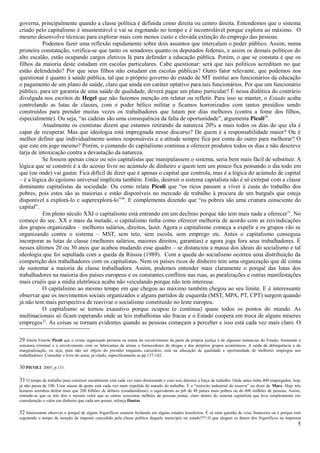 governa, principalmente quando a classe política é definida como direita ou centro direita. Entendemos que o sistema
criado pelo capitalismo é insustentável e vai se esgotando no tempo e é incontrolável porque explora ao máximo. O
mesmo desenvolve técnicas para explorar mais com menos custo e elevada extinção do emprego das pessoas.
           Podemos fazer uma reflexão rapidamente sobre dois assuntos que intercalam o poder público. Assim, numa
primeira constatação, verifica-se que tanto os senadores quanto os deputados federais, e assim os demais políticos do
alto escalão, estão ocupando cargos eletivos lá para defender a educação pública. Porém, o que se constata é que os
filhos da maioria deste estudam em escolas particulares. Cabe questionar: será que tais políticos acreditam no que
estão defendendo? Por que seus filhos não estudam em escolas públicas? Outro fator relevante, que podemos nos
questionar é quanto à saúde pública, tal que o próprio governo do estado de MT institui aos funcionários da educação
o pagamento de um plano de saúde, claro que ainda em caráter optativo para tais funcionários. Por que um funcionário
público, para ter garantia de uma saúde de qualidade, deverá pagar um plano particular? É nessa dialética do contrário
divulgada nos escritos de Hegel que não fazemos menção em relatar ou refletir. Para isso se manter, o Estado acaba
controlando as lutas de classes, com o poder bélico militar e ficamos horrorizados com tantos presídios sendo
construídos para prender muitas vezes os trabalhadores que lutam por dias melhores (contra a fome dos filhos,
especialmente). Ou seja, “as cadeias são uma consequência da falta de oportunidade”, argumenta Picoli29.
           Atualmente os cientistas dizem que estamos retirando da natureza 20% a mais todos os dias do que ela é
capar de recuperar. Mas que ideologia está impregnada nesse discurso? De quem é a responsabilidade maior? Ou é
melhor definir que individualmente somos responsáveis e a atitude sempre fica por conta do outro para melhorar? O
que este em jogo mesmo? Porém, o comando do capitalismo continua a oferecer produtos todos os dias e não descreve
tarja de intoxicação contra a devastação da natureza.
           Se fossem apenas cinco ou seis capitalistas que manipulassem o sistema, seria bem mais fácil de substituir. A
lógica que se constrói é a do acesso livre no acúmulo de dinheiro e quem tem um pouco fica pensando o dia todo em
que (ou onde) vai gastar. Fica difícil de dizer que é apenas o capital que controla, mas é a lógica do acúmulo de capital
– é a lógica do egoísmo universal implícita também. Então, destruir o sistema capitalista não é só extirpar com a classe
dominante capitalistas da sociedade. Ou como relata Picoli que “os ricos passam a viver à custa do trabalho dos
pobres, pois estes são as maiorias e estão disponíveis no mercado de trabalho à procura de um burguês que esteja
disponível a explorá-lo e superexplorá-lo”30. E complementa dizendo que “os pobres são uma criatura consciente do
capital”.
           Em pleno século XXI o capitalismo está entrando em um declínio porque não tem mais nada a oferecer31. No
começo do sec. XX e mais da metade, o capitalismo tinha como oferecer melhoria de acordo com as reivindicações
dos grupos organizados – melhores salários, direitos, lazer. Agora o capitalismo começa a expelir e os grupos vão se
organizando contra o sistema – MST, sem teto, sem escola, sem emprego etc. Antes o capitalismo conseguia
incorporar as lutas de classe (melhores salários, maiores direitos, garantias) e agora joga fora seus trabalhadores. É
nesses últimos 20 ou 30 anos que acabou mudando esse quadro – se distanciou a massa dos ideais do socialismo e tal
ideologia que foi sepultada com a queda da Rússia (1989). Com a queda do socialismo ocorreu uma distribuição da
competição dos trabalhadores com os capitalistas. Nem os países ricos de dinheiro tem uma organização que dê conta
de sustentar a maioria da classe trabalhadora. Assim, podemos entender mais claramente o porquê das lutas dos
trabalhadores na maioria dos países europeus e os constantes conflitos nas ruas, as paralizações e outras manifestações
mais cruéis que a mídia eletrônica acaba não veiculando porque não tem interesse.
           O capitalismo ao mesmo tempo em que chegou ao máximo também chegou ao seu limite. E é interessante
observar que os movimentos sociais organizados e alguns partidos de esquerda (MST, MPA, PT, CPT) surgem quando
já não tem mais perspectiva de reavivar o socialismo constituído no leste europeu.
           O capitalismo se tornou exaustivo porque ocupou (e continua) quase todos os pontos do mundo. As
multinacionais só ficam esperando onde as leis trabalhistas são fracas e o Estado coopera em troca de alguns miseres
empregos32. As coisas se tornam evidentes quando as pessoas começam a perceber e isso está cada vez mais claro. O

29 Alerta Fiorelo Picoli que o crime organizado permeia na trama do envolvimento de parte da própria justiça e de algumas instancias do Estado, formando a
estrutura criminal e o envolvimento com os fabricantes de armas e fornecedores de drogas e dos próprios grupos econômicos. A saída da delinquência e da
marginalização, ou seja, para não ser objeto do presídio enquanto carcerário, está na educação de qualidade e oportunidade de melhores empregos aos
trabalhadores. Consultar o livro do autor, já citado, especificamente as pp.137-142.

30 PICOLI: 2005; p.131.

31 O tempo de trabalho para construir socialmente está cada vez mais diminuindo e com isso diminui a força de trabalho. Onde antes tinha 400 empregados, hoje
já não passa de 100. Uma massa de gente está cada vez mais expelida do mundo do trabalho. É o “exército industrial de reserva” no dizer de Marx. Hoje três
homens sozinhos detêm mais que 200 bilhões de dólares (estadunidense), o equivalente ao pib de 48 países mais pobres ou de 600 milhões de pessoas. Assim,
entende-se que os três têm o mesmo valor que as outras seiscentas milhões de pessoas juntas, claro dentro do sistema capitalista que leva simplesmente em
consideração o valor em dinheiro que cada um possui, reforça Dantas.

32 Interessante observar o porquê de alguns frigoríficos estarem fechando em alguns estados brasileiros. É só uma questão de crise financeira ou é porque está
esgotando o tempo de isenção de imposto concedido pela classe política daquele município ou estado??? O que alegam os donos dos frigoríficos na imprensa
                                                                                                                                                            5
 