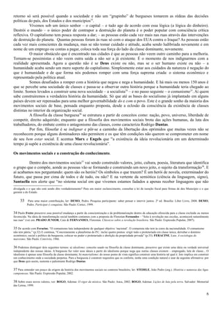 retorno só será possível quando a sociedade e não um “grupinho” de burgueses tomarem as rédeas das decisões
políticas do país, dos Estados e dos municípios33.
           Vivemos sob um único senhor – o capital – e tudo age de acordo com essa lógica (a lógica do dinheiro).
Destrói o mundo – o único poder de contrapor a destruição do planeta é o poder popular com consciência crítica
reflexiva. O capitalismo tem pouca resposta a dar; – as pessoas estão cada vez mais nas ruas através das intervenções
de destruição do planeta. Quantas pessoas foram às ruas só com o ataque dos EUA contra o Iraque? As pessoas estão
cada vez mais conscientes da mudança, mas se não tomar cuidado e atitude, acaba sendo ludibriada novamente e em
nome de um emprego ou contas a pagar, coloca toda sua força do lado da classe dominante, novamente.
           O maior obstáculo que é encontrado nas cidades é que as pessoas não veem outro caminho para a melhoria.
Tornam-se pessimistas e não veem outra saída a não ser a já existente. É o momento de nos indignarmos com a
realidade apresentada. Agora a questão não é se Deus existe ou não, mas se o ser humano existe ou não – a
humanidade acaba sendo um mero suporte do capitalismo. Simplesmente estar aos cuidados da natureza é negação do
que é humanidade e de que forma nós podemos romper com uma força suprema criada: o sistema econômico e
representado pela política atual.
           Somos desafiados a romper com a história que negou e nega a humanidade. E há mais ou menos 150 anos é
que se percebe uma sociedade de classes e passa-se a observar outra história porque a humanidade teria chegado ao
limite. Somos levados a construir uma nova sociedade – a socialista34 – e no passo seguinte – o comunismo35. Aí quem
sabe construiremos a verdadeira história da humanidade. Só que até as bases do socialismo já implantado em alguns
países devem ser repensadas para uma melhor governabilidade do e com o povo. Este é o grande sonho da maioria dos
movimentos sociais de base, pensada enquanto proposta, desde a eclosão da consciência da existência de classes
distintas no interior da organização social.
           A filosofia da classe burguesa36 se estrutura a partir de conceitos como: nação, povo, universo, liberdade de
competir, direito adquirido; enquanto que a filosofia dos movimentos sociais brota das ações humanas, da luta dos
trabalhadores, do embate contra o antagonismo das classes, como caracteriza Rodrigo Dantas.
           Por fim, filosofar é se indignar e pôr-se a caminho da libertação dos oprimidos que muitas vezes não se
reconhecem porque alguns dominadores não permitem e os que têm condições não querem se comprometer em nome
de seu bem estar social. E acentua Marx e Engels que “a existência da ideia revolucionária em um determinado
tempo já supõe a existência de uma classe revolucionária”.

Os movimentos sociais e a construção do conhecimento.

          Dentro dos movimentos sociais37 vai sendo construído valores, jeito, cultura, poesia, literatura que identifica
o grupo que o compõe, aonde as pessoas vão se formando e construindo um novo jeito, o sujeito da transformação38. E
aí acabamos nos perguntando: quem são os heróis? Os símbolos o que trazem? É um herói de novela, exterminador do
futuro, que passa por cima de todos e de tudo, ou não? E na vertente da semiótica (ciência da linguagem, signo),
Santaella nos alerte que “no sistema social em que vivemos estamos fadados a apenas receber linguagens que não
divulgada e o que não está sendo dito verdadeiramente? Para um maior esclarecimento, consultar a lei de isenção fiscal para firmas de deu Município e o que
garante a do Estado.

     33     Para uma maior contribuição, ler: DEMO, Pedro. Pesquisa participante: saber pensar e intervir juntos. 2ª ed. Brasília: Liber Livro, 2008. DEMO,
           Pedro. Participar é conquista. São Paulo: Cortez, 1999.

34 Paulo Freire prescreve essa possível mudança a partir da conscientização e da problematização dentro da educação oferecida para a classe excluída ou menos
favorecida. Na ideia de transformação social também contamos com a proposta de Florestan Fernandes – “feita à revolução nas escolas, acontecerá naturalmente
nas ruas” (ver em: PRADO JUNIOR, Caio & FERNANDES, Florestan. Clássicos sobre a revolução brasileira. São Paulo: Expressão Popular, 2007).

35 De acordo com Feracine, “O comunismo luta independente de qualquer objetivo ‘nacional’. O comunista não tem às cores da nacionalidade. O comunismo
não tem pátria.” (p.32) E continua, “Concretamente a plataforma do P.C. inclui quatro pontos: erigir todo o proletariado em classe única; derrubar o domínio
econômico, social e político da burguesia; colocar no poder o proletariado e abolição da propriedade privada” (p.33). FERACINE, Luiz. A sociologia do
marxismo. São Paulo: Convívio, 1966.

36 Podemos distinguir dois seguintes termos: a) idealismo: conceito usado na filosofia da classe dominante, prescreve que existe uma ideia ou verdade universal
independente das nossas ideias. A burguesia faz valer seus ideais a partir do idealismo porque nega que outras classes existem – empregado, luta de classe... O
idealismo é apenas uma filosofia da classe dominante; b) materialismo: do nosso ponto de vista significa construir uma história tal qual é. Isto implica em construir
um conhecimento onde a sociedade perpetua. Para a burguesia é construir requisitos que os conforte, tenha uma condição natural e usar da seguinte afirmativa: por
que Deus quis assim, sustenta o palestrante Rodrigo Dantas.

37 Para entender um pouco da origem da história dos movimentos sociais no contexto brasileiro, ler: STEDILE, João Pedro (org.). História e natureza das ligas
camponesas. São Paulo: Expressão Popular, 2002.

38 Sobre esses novos valores, ver: BOGO, Ademar. O vigor da mística. São Paulo: Anca, 2002; BOGO, Ademar. Lições de luta pela terra. Salvador: Memorial
das Letras, 1999.

                                                                                                                                                                   6
 