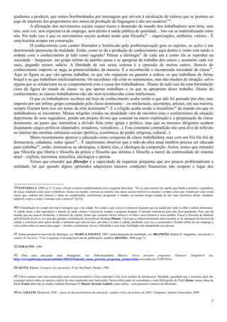 ajudamos a produzir, que somos bombardeados por mensagens que servem à inculcação de valores que se prestam ao
jogo de interesse dos proprietários dos meios de produção de linguagem e não aos usuários”39.
          A afirmação dos movimentos sociais requer trazer a dimensão do mundo dos trabalhadores sem terra, sem
teto, sem voz, sem expectativa de emprego, sem direito à saúde pública de qualidade... Isto vai se materializando entre
nós. Por tudo isso é que os movimentos sociais acabam tendo uma filosofia 40 – organizações, símbolos, valores... É
uma história sempre em construção.
          O conhecimento com caráter libertador e fortalecido pela problematização gera os sujeitos, as ações e um
determinado panorama da realidade. Então, como se dá a produção do conhecimento aqui dentro e como está sendo o
embate com o conhecimento já tido como sagrado? Pensar a ideologia 41 de cada um e como ela se reproduz na
sociedade – burgueses: um grupo ínfimo de patrões passa a se apropriar do trabalho dos outros e acumular cada vez
mais, pagando mísero salário. A liberdade de uns nesse sistema é a opressão de muitos outros. Através do
conhecimento imposto se nega as potencialidades da maioria. É a reconhecida e incorporada sociedade de classe 42.
Aqui se figura os que vão apenas trabalhar, os que vão organizar ou garantir a ordem, os que trabalham de forma
braçal e os que trabalham intelectualmente. Os sacerdotes vão criar os sentimentos, mas não mudam de situação, salvo
alguns que se solidarizam ou se comprometem com a causa dos trabalhadores. Diante de tudo isso há uma formulação
clara da figura do estado de classe: os que apenas trabalham e os que se apropriam desse trabalho. Diante do
conhecimento, as classes trabalhadoras não são nem reconhecidas como intelectuais.
          O que os trabalhadores recebem até hoje de conhecimento acaba sendo o que não foi pensado por eles, mas
imposto por um ínfimo grupo comandado pela classe dominante – os intelectuais, sacerdotes, artistas, em sua maioria,
sempre fizeram bem isso em nome da elite dominante43. E a religião acaba sendo o reconforto44 do mundo em que os
trabalhadores se encontram. Muitas religiões criadas na atualidade vêm de encontro com o conformismo da situação
deprimente de seus seguidores, pondo um projeto divino que consiste na maior exploração e a perpetuação da classe
dominante, ao passo que internaliza a divisão feita entre igreja e política, mas que os mesmos dirigentes acabem
disputando cargos políticos (deputados, senadores, vereadores...). Essa constante contradição não será alvo de reflexão
no interior das mesmas estruturas sociais (política, econômica, de poder, religiosa, cultural...).
          Muito recentemente aparece a educação como conquista da classe trabalhadora, mas com um blá-blá-blá de
democracia, cidadania, todos iguais45... É interessante observar que a mão-de-obra atual também precisa ser educada
para trabalhar46, então, montam-se as ideologias, e dentre elas, a ideologia da competição. Assim, temos que entender
que filosofia que liberta é filosofia da práxis e filosofia que domina é filosofia a mercê da continuidade do sistema
atual – explora, recrimina, massifica, ideologiza e oprime.
          Temos que entender que filosofar é a capacidade de organizar perguntas que aos poucos problematizam a
realidade, tal que quando alguns oprimidos adquirirem maiores condições financeiras não ocupem o lugar dos




39 SANTAELLA: 2004; p.12. E mais a frente à autora complementará com a seguinte descrição: “Eis aí, num mesmo nó, aquilo que funda a miséria e a grandeza
de nossa condição como seres simbólicos. Somos no mundo, estamos no mundo, mas nosso acesso sensível ao mundo é sempre como que vedado por essa crosta
sínica que, embora nos forneça o meio de compreender, transformar, programar o mundo, ao mesmo tempo usurpa de nós uma existência direta, imediata,
palpável, corpo a corpo e sensual com o sensível” (p.52).

40 O trabalhador do campo tem mais vantagens que o da cidade. No campo o que cerca é a natureza enquanto que na cidade por onde se olha é cultura dominante.
A cidade tende a não reproduzir o mundo de onde viemos. Caracteriza sempre o pequeno burguês. Construir referencial para não ficar patinando. Para sair do
mundo que aos poucos herdamos, o domínio do capital, temos que construir novos valores e aí está o novo homem a nova mulher. Trocar a filosofia do domínio
pela filosofia do povo, eis uma das grandes contribuições do professor Rodrigo Dantas. Claro que a cultura dominante tenta mostras só as vantagens do homem da
cidade e convencer para quem produz o alimento que está na roça, sair dela e ir para a cidade, perdendo com isso a autonomia e ficando refém de um emprego e
com contas todos os meses para pagar – tirando a autonomia, tira-se a liberdade e com mais facilidade será manipulada essa pessoa.

41 Numa perspectiva marxista da ideologia, ver: MARX & ENGELS: 2007; numa dimensão da atualidade, ver: BRANDÃO, Helena H. Nagamine, introdução à
análise do discurso. 7ª ed. Campinas: Unicamp (sem ano de publicação); também ARANHA: 2004 (cap. 5).

42 FERACINE: 1966.

43     Para uma discussão mais abrangente, ver: Subcomandante Marcos. Nosso próximo programa:                                      Oxímoro!     Disponível     em:
http://www.galizacig.com/actualidade/200103/lemonde_nosso_proximo_programa_oximoro.htm (acessado em 15/09/2010).

44 ALVES, Rubem. O suspiro dos oprimidos. 4ª ed. São Paulo: Paulus, 1999.

45 Vários autores com uma construção mais conscientizadora e crítica reportam a um novo modelo de democracia, liberdade, igualdade que a estrutura atual não
consegue inserir todos os sujeitos a partir de uma construção mais horizontal. Nessa esfera pode ser consultada a vasta bibliografia de Pedro Demo, outras obras de
Paulo Freire além das já citadas, também Henrique D. Dussel, Saviani, Gadotti, entre outros – num processo contínuo de libertação.

46Ver, SAVIANI, Dermeval. PDE – plano de desenvolvimento da educação: análise crítica da política do MEC. Campinas: Autores Associados, 2009.

                                                                                                                                                                 7
 