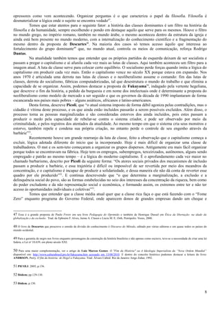 opressores como vem acontecendo. Organizar perguntas é o que caracteriza o papel da filosofia. Filosofia é
desmaterializar a lógica onde o sujeito se encontra vedado47.
           Temos que estar atentos para o seguinte fator: a história das classes dominantes é um filtro na história da
filosofia e da humanidade, sempre escolhendo e pondo em destaque aquilo que serve para os mesmos. Houve o filtro
no mundo grego, no império romano, também no mundo árabe, o mesmo aconteceu dentro da estrutura da igreja e
ainda está bem presente no mundo moderno, com a internalização do conhecimento científico e a fragmentação do
mesmo dentro da proposta de Descartes48. Na maioria dos casos só temos acesso àquilo que interessa ao
fortalecimento do grupo dominante49 que, no mundo atual, controla os meios de comunicação, reforça Rodrigo
Dantas.
           Na atualidade também temos que entender que os próprios partidos de esquerda deixam de ser socialista e
passam a pregar o capitalismo e aí afunila cada vez mais as lutas de classes. Aqui também aconteceu um filtro para a
imagem atual. A luta de classe serve para colocar certo equilíbrio. O socialismo perde forças quando imita a lógica do
capitalismo em produzir cada vez mais. Então o capitalismo vence no século XX porque estava em expansão. Nos
anos 1970 é articulada uma derrota nas lutas de classes e o neoliberalismo assume o comando: fim das lutas de
classes, derrota do socialismo, fábricas computadorizadas, tal que desestrutura o mundo do trabalho e que elimina a
capacidade de se organizar. Assim, podemos destacar a proposta de Fukuyama50, indagado pela vertente hegeliana,
que descreve o fim da história, a pedido da burguesia e em nome dos intelectuais onde é determinante a proposta do
neoliberalismo como modelo de mercado a ser seguido e que os governos da década de 1990 implantaram de forma
escancarada nos países mais pobres – alguns asiáticos, africanos e latino-americanos.
           Desta forma, descreve Picoli, que “o atual sistema imposto de forma débil agoniza pelas contradições, mas o
cidadão é vítima deste processo, e os que ainda estão incluídos passarão a serem possíveis excluídos. Além disso, o
processo torna as pessoas marginalizadas e são consideradas estorvos dos ainda incluídos, pois estes passam a
produzir o medo pela capacidade de rebelar-se contra o sistema criador, e pode ser observado por meio da
criminalidade, e pelos registros dos atentados da atualidade. Ao mesmo tempo em que o sistema cria seus monstros e
estorvo, também repele e condena sua própria criação, no entanto perde o controle de seu engenho através da
barbárie”51.
           Recentemente houve um grande rearranjo da luta de classe, feito a observação que o capitalismo começa a
excluir, lógica adotada diferente do início que ia incorporando. Hoje é mais difícil de organizar uma classe de
trabalhadores. O mst e os sem-teto começaram a organizar os grupos dispersos. Antigamente era mais fácil organizar
porque todos se encontravam na fábrica. Hoje tem os empregos, subempregos, terceirizados, autônomos, alguns sendo
empregado e patrão ao mesmo tempo – é a lógica do moderno capitalismo. É o aprofundamento cada vez maior no
chamado barbarismo, descrito por Picoli da seguinte forma: “Os atores sociais privados dos mecanismos de inclusão
passam a produzir a barbárie, e essa trajetória é difícil ou impossível de ser revertida por meio dos meandros da
concentração, e o capitalismo é incapaz de produzir a solidariedade, e dessa maneira ele não dá conta de reverter esse
quadro por ele produzido”52. E continua descrevendo que “o que determina a marginalização, a exclusão e a
delinquência social do povo, são as formas estabelecidas no seio dos interesses da concentração da riqueza, bem como
do poder excludente e da não representação social e econômica, e formando assim, os extremos entre ter e não ter
acesso às oportunidades individuais e coletivas”53.
           Temos que entender que a classe média atual quer que a classe rica faça o que está fazendo com o “Fome
Zero” enquanto programa do Governo Federal, onde aparecem donos de grandes empresas dando um cheque e


47 Essa é a grande proposta de Paulo Freire em seu livro Pedagogia do Oprimido e também de Henrique Dussel em Ética da libertação: na idade da
globalização e da exclusão. Trad. de Ephraim F. Alves, Jaime A. Clasen e Lúcia M. E. Orth. Petrópolis: Vozes, 2000.

48 O livro de Descartes que prescreve o enredo da divisão do conhecimento é Discurso do Método, editado por várias editoras e em quase todos os países do
mundo ocidental.

49 Para a garantia do negro nos livros enquanto personagens da construção da história brasileira e não apenas como escravo, teve-se a necessidade de criar uma lei
federa, a Lei no 10.639, em pleno século XXI.

50  Para uma maior complementação, ver o artigo de Luiz Marcos Gomes: O "Fim da História" ou A Ideologia Imperialista da “Nova Ordem Mundial”
disponível em: http://www.culturabrasil.pro.br/fukuyama.htm acessado em 13/08/2010. E dentro do conceito histórico podemos destacar a leitura do livro:
ANDRSON, Perry. O fim da história: de Hegel a Fukuyama. Trad. Álvaro Cabral. Rio de Janeiro: Jorge Zahar, 1992.

51 PICOLI: 2005; p.136.

52 Ibidem; pp.129-130.

53 Ibidem; p.130.

                                                                                                                                                                8
 