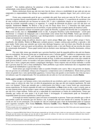 sorrindo54. Tais medidas paliativas faz perpetuar a falsa generosidade, como alerta Paulo Freire e não traz a
solidariedade, como destaca Fiorelo Picoli.
          Muitos intelectuais dizem que não tem mais luta de classe: criou-se a modalidade de que cada um seja seu
empresário (o empreendedor). Isto reforça no imaginário coletivo com o seguinte slogan: lutar pelo coletivo para
que?
          Existe uma compreensão geral de que a sociedade não pode ficar assim por mais de 50 ou 100 anos por
causa dos seguintes fatores experimentados até então: 1- a destruição do planeta; 2- a experiência do socialismo vem
de uma vivência sinalizada por um fracasso no século XX; 3- que o capitalismo chegou ao seu esgotamento; 4- a
massa de exclusão construída começa a se organizar; 5- o perigo da destruição da guerra e por isso não deve ser
repetido, fundamenta Dantas. Na Bolívia a luta já está em busca desse novo e a Venezuela tem dado passos
significantes por uma maior autonomia de seu território, só para sinalizar dois exemplos dentro da América Latina.
          E assim podemos reforçar novamente qual o papel da filosofia: a questão da filosofia não é se perguntar se
Deus existe ou não, mas se a humanidade existe ou não. A pergunta filosófica é pela transformação – existir para
transformar: é o tempero da indignação com a amorosidade como retrata bem Paulo Freire. Temos que entender o
questionamento posto de forma antagônica e que ideologicamente é assumido como normal, só porque os mesmos
sempre permanecem no comando da sociedade.
          A ideologia antiga da pobreza descreve que é assim porque Deus quis. Agora é pobre porque é burro,
vagabundo, não trabalha. Mudou de Deus para a própria pessoa e sempre continua para justificar a opressão e não
para mudar. Então temos que entender que existe uma ideologia burguesa e por traz disso uma filosofia da mesma
classe. A “esperteza” está com quem sai da pobreza, não importa como, e isto está fluente até nas novelas dos meios
de comunicação dominantes55. Nosso papel central está em desfazer essas ideologias e filosofias dominantes, reforça
Dantas.
          Por outro lado, temos que entender que o governo brasileiro atual da esquerda política não está em disputa,
mas em contradição. Da mesma forma que se comprometeu com a “reforma agrária”, também se comprometeu com a
burguesia, FMI... E assim, o PT está deixando de ser um partido de luta56. Temos que entender que não existe
revolução através da política57 conforme está representada até hoje. A mídia está mostrando que existe uma vontade do
atual governo federal e assim vai tecendo a teia para continuar dividida a sociedade entre os que trabalham e os que
ficam com o lucro e pagam para manter a maquiagem ideológica. Nossa resposta está em buscar defender o acordo
que o governo atual fez com a classe trabalhadora. Outro problema é que muitos intelectuais não se enquadram mais
na categoria de trabalhadores e que de fato o são.
          Assim temos que exigir/reivindicar todos os acordos firmados com o povo. Não é um governo em disputa,
mas um governo em contradição: aliança com a burguesia e compromisso com os trabalhadores. Diante desse governo
temos um grande risco e uma oportunidade gigantesca. A nossa força está quando os movimentos vão à luta nas ruas e
reivindicam o que foi compromissado. Por isso podemos dar um salto ou viver um retrocesso, ressalta Dantas.

Então, qual o sentido da vida humana?
         Uma vez que o ser humano existe e tem consciência de sua existência, qual o seu verdadeiro sentido? (quem
somos, quais os valores da vida). Isso vai além de perguntarmos por algo que não tem resposta igualmente. De onde
vem o ser humano? Temos que entender que o conhecimento tem limites e que é nesse limite que concretizamos
nossas experiências. Se formos responder de onde vem à humanidade, se Deus existe ou não, o que é a morte, para se
ter uma resposta temos que investigar e quase sempre acabamos no mesmo círculo vicioso das respostas ludibriosas e
que não leva a lugar nenhum. Temos que ter a capacidade de experimentar os limites do conhecimento. Temos que
entender que vamos até certo ponto e de lá para frente é investigação. O conhecimento pode ser formulado e
respondido dentro de nossas experiências e limites que temos.
         A invenção de muitas respostas é para convencer ou manipular as pessoas. Temos que entender que a vida só
tem sentido a partir do momento que nós dermos a ela. A própria vida não tem sentido em si mesma. Ela pode ser
vivida em vão ou em construção. Um exemplo de vida em construção para o bem da humanidade pode ser expressa
pelos seguintes exemplos: Dom Tomás Balduíno, Mahatma Gandhi, Chico Mendes, Dom Pedro Casaldáliga, Che
54 Outro exemplo claro está no programa do PDE – todos pela educação – quando a maior acionista do banco Itaú, Milú Villela acaba sendo responsável para que
o programa de resultados. Em, SAVIANI: 2009.

55 Basta ver o programa BBB da Rede Globo de Televisão para compreender que vale tudo, até matar o irmão ou os pais para se sair melhor e ficar rico, e sempre
reforçando que não existem mais amigos, por isso não pode ter mais ninguém de confiança. Até onde esses meios continuarão dominando dessa maneira –
ideologicamente manipulável e em nome do beneficio do mesmo grupo???

56 SAVIANI (2009) destaca que “com a ascensão do PT ao poder federal, sua tendência majoritária realizou um movimento de aproximação com o empresariado,
ocorrendo certo distanciamento de suas bases originárias” (p.32)

57 Esse é um dos posicionamentos mais defendidos pelo palestrante Rodrigo Dantas.

                                                                                                                                                            9
 