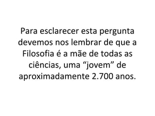 Para esclarecer esta pergunta
devemos nos lembrar de que a
 Filosofia é a mãe de todas as
   ciências, uma “jovem” de
aproximadamente 2.700 anos.
 