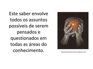 Este saber envolve
todos os assuntos
possíveis de serem
    pensados e
 questionados em
 todas as áreas do
  conhecimento.      http://transitoriamente.wordpress.com
 