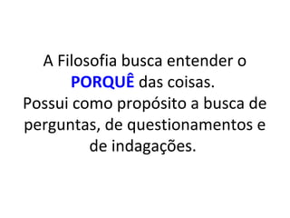 A Filosofia busca entender o
       PORQUÊ das coisas.
Possui como propósito a busca de
perguntas, de questionamentos e
         de indagações.
 