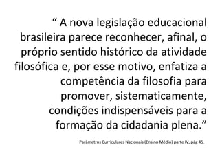 “ A nova legislação educacional
  brasileira parece reconhecer, afinal, o
  próprio sentido histórico da atividade
filosófica e, por esse motivo, enfatiza a
           competência da filosofia para
           promover, sistematicamente,
        condições indispensáveis para a
          formação da cidadania plena.”
             Parâmetros Curriculares Nacionais (Ensino Médio) parte IV, pág 45 .
 