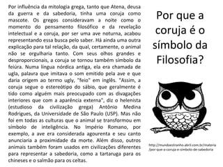 Por influência da mitologia grega, tanto que Atena, deusa
da guerra e da sabedoria, tinha uma coruja como
mascote. Os gregos consideravam a noite como o
                                                                Por que a
momento do pensamento filosófico e da revelação
intelectual e a coruja, por ser uma ave noturna, acabou         coruja é o
representando essa busca pelo saber. Há ainda uma outra
explicação para tal relação, da qual, certamente, o animal     símbolo da
não se orgulharia tanto. Com seus olhos grandes e
desproporcionais, a coruja se tornou também símbolo da
feiúra. Numa língua nórdica antiga, ela era chamada de
                                                                Filosofia?
ugla, palavra que imitava o som emitido pela ave e que
daria origem ao termo ugly, "feio" em inglês. "Assim, a
coruja segue o estereótipo do sábio, que geralmente é
tido como alguém mais preocupado com as divagações
interiores que com a aparência externa", diz o helenista
(estudioso da civilização grega) Antônio Medina
Rodrigues, da Universidade de São Paulo (USP). Mas não
foi em todas as culturas que o animal se transformou em
símbolo de inteligência. No Império Romano, por
exemplo, a ave era considerada agourenta e seu canto
anunciaria a proximidade da morte. Além disso, outros
                                                             http://mundoestranho.abril.com.br/materia
animais também foram usados em civilizações diferentes       /por-que-a-coruja-e-simbolo-de-sabedoria
para representar a sabedoria, como a tartaruga para os
chineses e o salmão para os celtas.
 