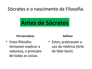 Sócrates e o nascimento da Filosofia.

         Antes de Sócrates
      Pré-socraticos               Sofistas
• Estes filósofos         • Estes, praticavam o
  tentavam explicar a       uso da retórica (Arte
  natureza, o principio     de falar bem).
  de todas as coisas.
 