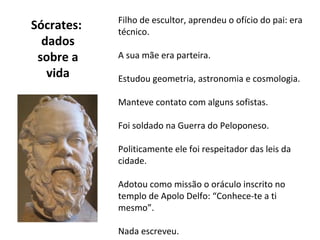 Filho de escultor, aprendeu o ofício do pai: era
Sócrates:   técnico.
  dados
 sobre a    A sua mãe era parteira.
   vida     Estudou geometria, astronomia e cosmologia.

            Manteve contato com alguns sofistas.

            Foi soldado na Guerra do Peloponeso.

            Politicamente ele foi respeitador das leis da
            cidade.

            Adotou como missão o oráculo inscrito no
            templo de Apolo Delfo: “Conhece-te a ti
            mesmo”.

            Nada escreveu.
 