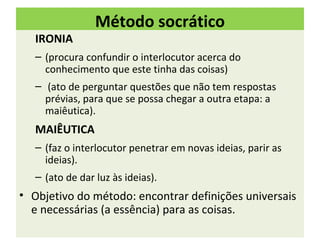Método socrático
   IRONIA
   – (procura confundir o interlocutor acerca do
     conhecimento que este tinha das coisas)
   – (ato de perguntar questões que não tem respostas
     prévias, para que se possa chegar a outra etapa: a
     maiêutica).
   MAIÊUTICA
   – (faz o interlocutor penetrar em novas ideias, parir as
     ideias).
   – (ato de dar luz às ideias).
• Objetivo do método: encontrar definições universais
  e necessárias (a essência) para as coisas.
 