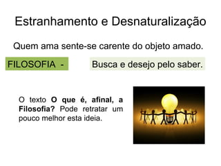 Estranhamento e Desnaturalização
 Quem ama sente-se carente do objeto amado.
FILOSOFIA -         Busca e desejo pelo saber.


  O texto O que é, afinal, a
  Filosofia? Pode retratar um
  pouco melhor esta ideia.
 