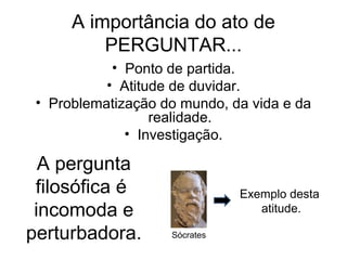 A importância do ato de
          PERGUNTAR...
            • Ponto de partida.
           • Atitude de duvidar.
 • Problematização do mundo, da vida e da
                  realidade.
              • Investigação.

  A pergunta
 filosófica é                  Exemplo desta
 incomoda e                       atitude.

perturbadora.       Sócrates
 