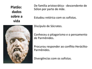 De família aristocrática - descendente de
Platão:   Sólon por parte de mãe.
 dados
sobre a   Estudou retórica com os sofistas.
  vida
          Discípulo de Sócrates.

          Conheceu o pitagorismo e o pensamento
          de Parmênides.

          Procurou responder ao conflito Heráclito-
          Parmênides.

          Divergências com os sofistas.
 