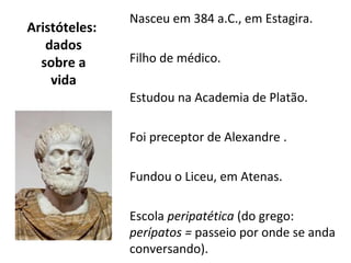 Nasceu em 384 a.C., em Estagira.
Aristóteles:
   dados
  sobre a      Filho de médico.
    vida
               Estudou na Academia de Platão.

               Foi preceptor de Alexandre .

               Fundou o Liceu, em Atenas.

               Escola peripatética (do grego:
               perípatos = passeio por onde se anda
               conversando).
 