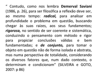 “ Contudo, como nos lembra Demerval Saviani
(1986, p. 26), para ser filosófica a reflexão deve ser,
ao mesmo tempo: radical, para analisar em
profundidade o problema em questão, buscando
chegar às suas raizes, aos seus fundamentos;
rigorosa, no sentido de ser coerente e sistemática,
conduzindo o pensamento com método e rigor
para propiciar conclusões válidas e bem
fundamentadas; e de conjunto, para tomar o
objeto em questão não de forma isolada e abstrata,
mas numa perspectiva de totalidade, considerando
os diversos fatores que, num dado contexto, o
determinam e condicionam” (SILVEIRA e GOTO,
2007: p 86)
 