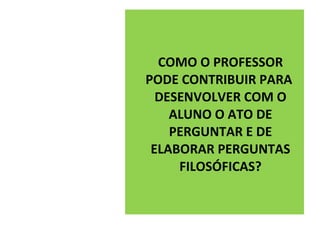 COMO O PROFESSOR
PODE CONTRIBUIR PARA
  DESENVOLVER COM O
    ALUNO O ATO DE
    PERGUNTAR E DE
 ELABORAR PERGUNTAS
     FILOSÓFICAS?
 