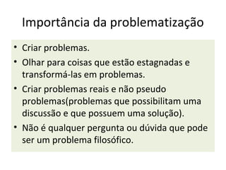 Importância da problematização
• Criar problemas.
• Olhar para coisas que estão estagnadas e
  transformá-las em problemas.
• Criar problemas reais e não pseudo
  problemas(problemas que possibilitam uma
  discussão e que possuem uma solução).
• Não é qualquer pergunta ou dúvida que pode
  ser um problema filosófico.
 