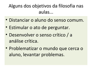 Alguns dos objetivos da filosofia nas
               aulas...
• Distanciar o aluno do senso comum.
• Estimular o ato de perguntar.
• Desenvolver o senso crítico / a
  análise crítica.
• Problematizar o mundo que cerca o
  aluno, levantar problemas.
 