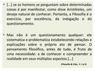 • [...] se os homens se perguntam sobre determinadas
  coisas é por manifestar, como disse Aristóteles, um
  desejo natural de conhecer. Portanto, a Filosofia é o
  exercício, por excelência, da indagação e do
  questionamento.

• Mas não é um questionamento qualquer: ele
  sistematiza e problematiza estabelecendo relações e
  explicações sobre o próprio ato de pensar. O
  pensamento filosófico, antes de tudo, é fruto de
  uma necessidade: a de conhecer e compreender a
  realidade em seus múltiplos aspectos.[...]
                                   (Filosofia & Vida, V. I p 5)
 