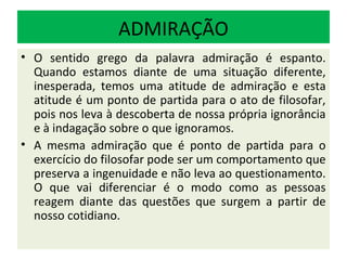 ADMIRAÇÃO
• O sentido grego da palavra admiração é espanto.
  Quando estamos diante de uma situação diferente,
  inesperada, temos uma atitude de admiração e esta
  atitude é um ponto de partida para o ato de filosofar,
  pois nos leva à descoberta de nossa própria ignorância
  e à indagação sobre o que ignoramos.
• A mesma admiração que é ponto de partida para o
  exercício do filosofar pode ser um comportamento que
  preserva a ingenuidade e não leva ao questionamento.
  O que vai diferenciar é o modo como as pessoas
  reagem diante das questões que surgem a partir de
  nosso cotidiano.
 