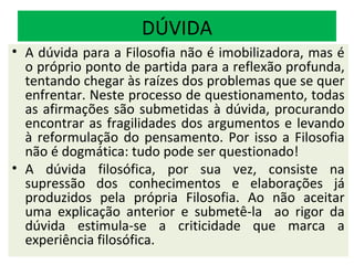 DÚVIDA
• A dúvida para a Filosofia não é imobilizadora, mas é
  o próprio ponto de partida para a reflexão profunda,
  tentando chegar às raízes dos problemas que se quer
  enfrentar. Neste processo de questionamento, todas
  as afirmações são submetidas à dúvida, procurando
  encontrar as fragilidades dos argumentos e levando
  à reformulação do pensamento. Por isso a Filosofia
  não é dogmática: tudo pode ser questionado!
• A dúvida filosófica, por sua vez, consiste na
  supressão dos conhecimentos e elaborações já
  produzidos pela própria Filosofia. Ao não aceitar
  uma explicação anterior e submetê-la ao rigor da
  dúvida estimula-se a criticidade que marca a
  experiência filosófica.
 