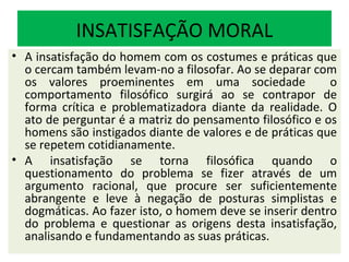 INSATISFAÇÃO MORAL
• A insatisfação do homem com os costumes e práticas que
  o cercam também levam-no a filosofar. Ao se deparar com
  os valores proeminentes em uma sociedade                o
  comportamento filosófico surgirá ao se contrapor de
  forma crítica e problematizadora diante da realidade. O
  ato de perguntar é a matriz do pensamento filosófico e os
  homens são instigados diante de valores e de práticas que
  se repetem cotidianamente.
• A insatisfação se torna filosófica quando o
  questionamento do problema se fizer através de um
  argumento racional, que procure ser suficientemente
  abrangente e leve à negação de posturas simplistas e
  dogmáticas. Ao fazer isto, o homem deve se inserir dentro
  do problema e questionar as origens desta insatisfação,
  analisando e fundamentando as suas práticas.
 