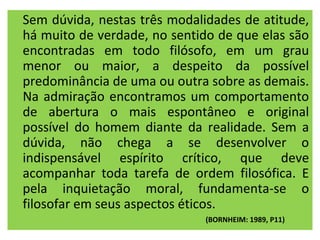Sem dúvida, nestas três modalidades de atitude,
há muito de verdade, no sentido de que elas são
encontradas em todo filósofo, em um grau
menor ou maior, a despeito da possível
predominância de uma ou outra sobre as demais.
Na admiração encontramos um comportamento
de abertura o mais espontâneo e original
possível do homem diante da realidade. Sem a
dúvida, não chega a se desenvolver o
indispensável espírito crítico, que deve
acompanhar toda tarefa de ordem filosófica. E
pela inquietação moral, fundamenta-se o
filosofar em seus aspectos éticos.
                              (BORNHEIM: 1989, P11)
 