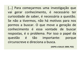[...] Para começarmos uma investigação que
vai gerar conhecimento, é necessário ter
curiosidade de saber, é necessária a questão.
Se não a tivermos, não há motivos para nos
pormos a buscar. O que move a geração de
conhecimento é essa vontade de buscar
respostas, é o problema. Por isso o papel da
questão      é   tão    importante:   porque
circunscreve e direciona a busca.
                            (ASPIS e GALLO: 2009, P22)
 