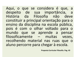 Aqui, o que se considera é que, a
despeito de sua importância, a
História da Filosofia não deve
constituir a principal orientação para o
ensino da disciplina na escola pública,
pois é com o olhar voltado para o
mundo que se aprende a pensar
filosoficamente – muitas vezes,
recolhendo material nas ruas que o
aluno percorre para chegar à escola.
                     Proposta Curricular Filosofia. Pag. 43
 