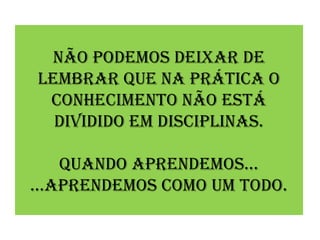 Não podemos deixar de
lembrar que Na prática o
 coNhecimeNto Não está
  dividido em discipliNas.

    quaNdo apreNdemos...
...apreNdemos como um todo.
 