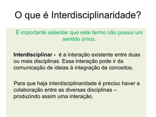 O que é Interdisciplinaridade?
É importante salientar que este termo não possui um
                   sentido único.

Interdisciplinar - é a interação existente entre duas
ou mais disciplinas. Essa interação pode ir da
comunicação de ideias à integração de conceitos.

Para que haja interdisciplinaridade é preciso haver a
colaboração entre as diversas disciplinas –
produzindo assim uma interação.
 