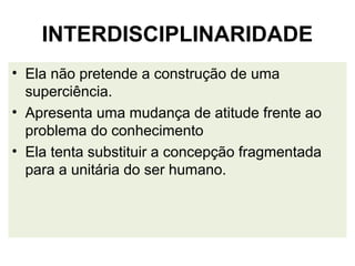INTERDISCIPLINARIDADE
• Ela não pretende a construção de uma
  superciência.
• Apresenta uma mudança de atitude frente ao
  problema do conhecimento
• Ela tenta substituir a concepção fragmentada
  para a unitária do ser humano.
 