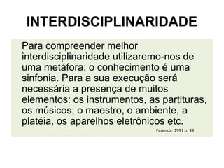 INTERDISCIPLINARIDADE
Para compreender melhor
interdisciplinaridade utilizaremo-nos de
uma metáfora: o conhecimento é uma
sinfonia. Para a sua execução será
necessária a presença de muitos
elementos: os instrumentos, as partituras,
os músicos, o maestro, o ambiente, a
platéia, os aparelhos eletrônicos etc.
                              Fazenda: 1991 p. 33
 
