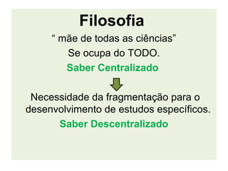 Filosofia
     “ mãe de todas as ciências”
        Se ocupa do TODO.
        Saber Centralizado

 Necessidade da fragmentação para o
desenvolvimento de estudos específicos.
      Saber Descentralizado
 