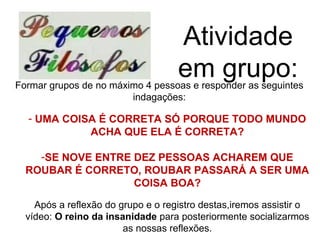 Atividade
                                    em grupo:
Formar grupos de no máximo 4 pessoas e responder as seguintes
                        indagações:

  - UMA COISA É CORRETA SÓ PORQUE TODO MUNDO
            ACHA QUE ELA É CORRETA?

    -SE NOVE ENTRE DEZ PESSOAS ACHAREM QUE
  ROUBAR É CORRETO, ROUBAR PASSARÁ A SER UMA
                   COISA BOA?

    Após a reflexão do grupo e o registro destas,iremos assistir o
  vídeo: O reino da insanidade para posteriormente socializarmos
                        as nossas reflexões.
 